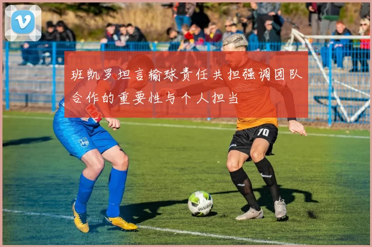 班凯罗坦言输球责任共担强调团队合作的重要性与个人担当