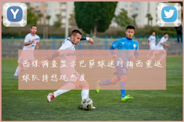 西媒调查显示巴萨球迷对梅西重返球队持悲观态度
