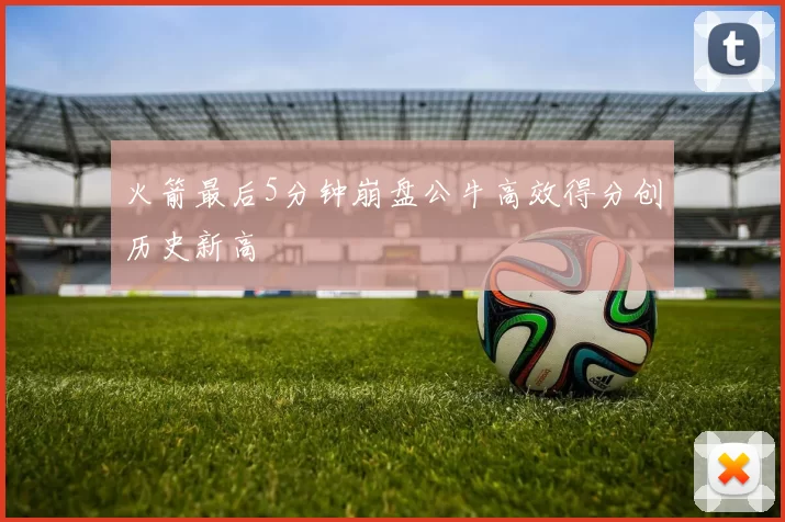 火箭最后5分钟崩盘公牛高效得分创历史新高