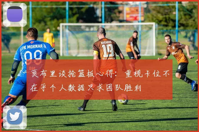 莫布里谈抢篮板心得：重视卡位不在乎个人数据只求团队胜利