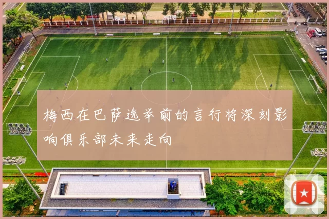 梅西在巴萨选举前的言行将深刻影响俱乐部未来走向