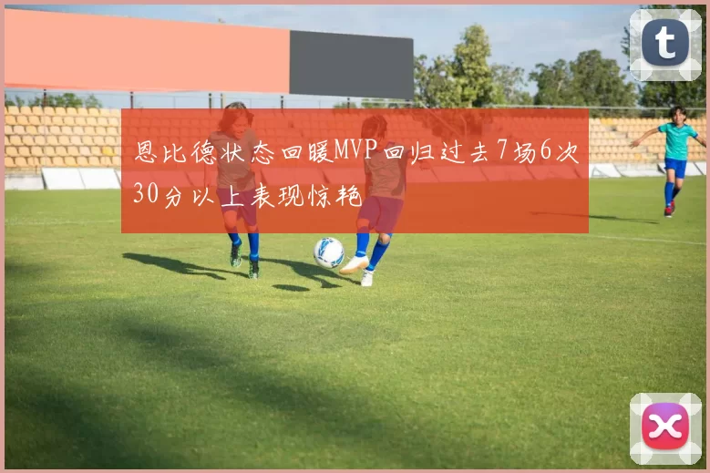 恩比德状态回暖MVP回归过去7场6次30分以上表现惊艳
