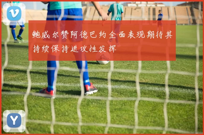 鲍威尔赞阿德巴约全面表现期待其持续保持进攻性发挥