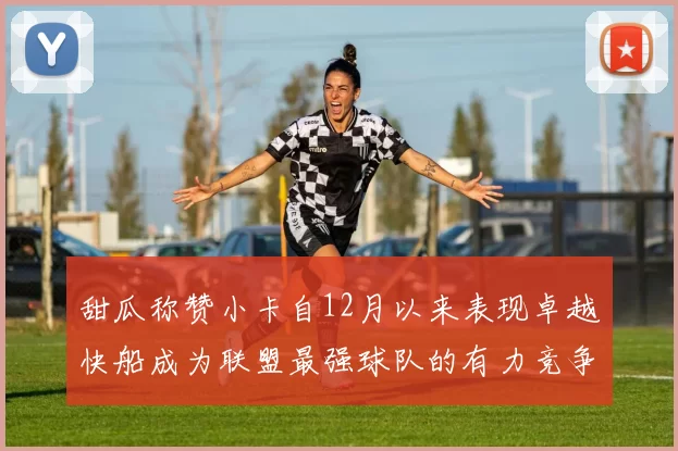 甜瓜称赞小卡自12月以来表现卓越快船成为联盟最强球队的有力竞争者