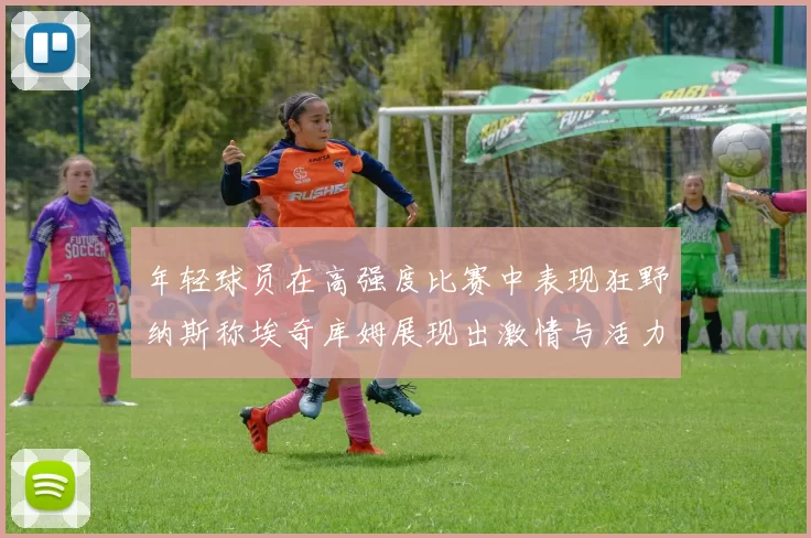 年轻球员在高强度比赛中表现狂野纳斯称埃奇库姆展现出激情与活力